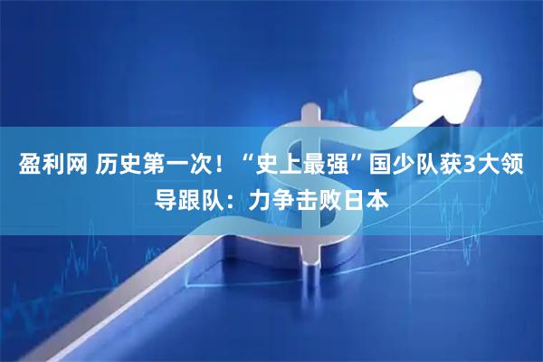 盈利网 历史第一次！“史上最强”国少队获3大领导跟队：力争击败日本