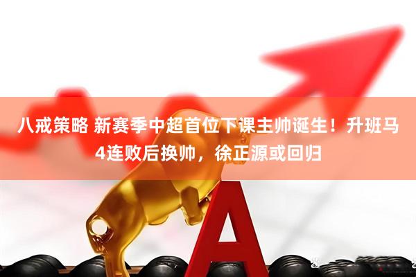 八戒策略 新赛季中超首位下课主帅诞生！升班马4连败后换帅，徐正源或回归